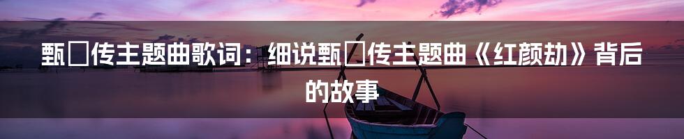 甄嬛传主题曲歌词：细说甄嬛传主题曲《红颜劫》背后的故事