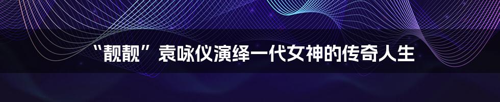 “靓靓”袁咏仪演绎一代女神的传奇人生