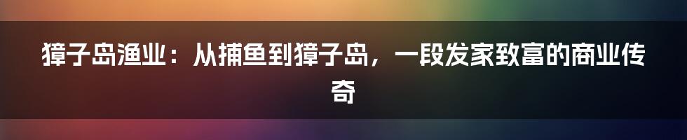 獐子岛渔业：从捕鱼到獐子岛，一段发家致富的商业传奇