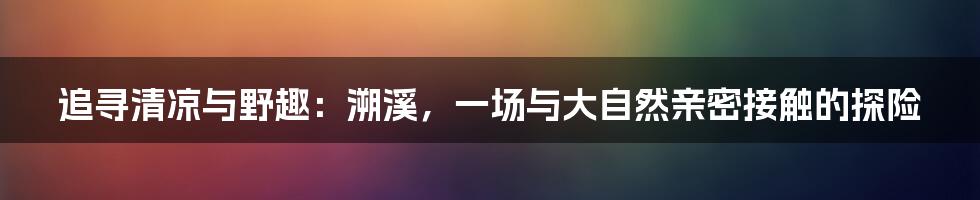 追寻清凉与野趣：溯溪，一场与大自然亲密接触的探险