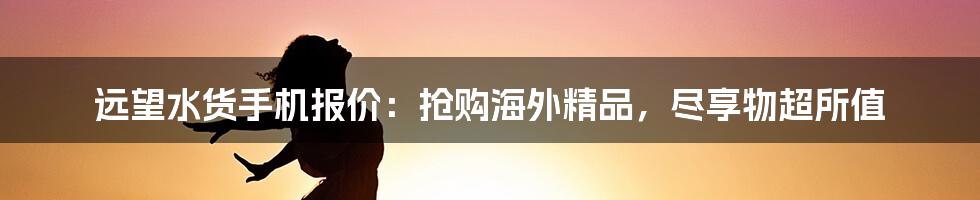 远望水货手机报价：抢购海外精品，尽享物超所值