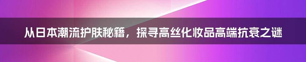 从日本潮流护肤秘籍，探寻高丝化妆品高端抗衰之谜