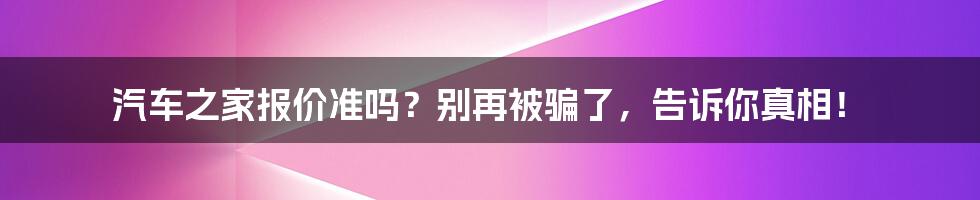 汽车之家报价准吗？别再被骗了，告诉你真相！