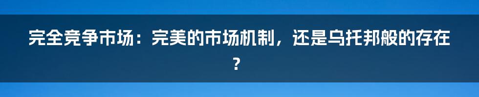 完全竞争市场：完美的市场机制，还是乌托邦般的存在？