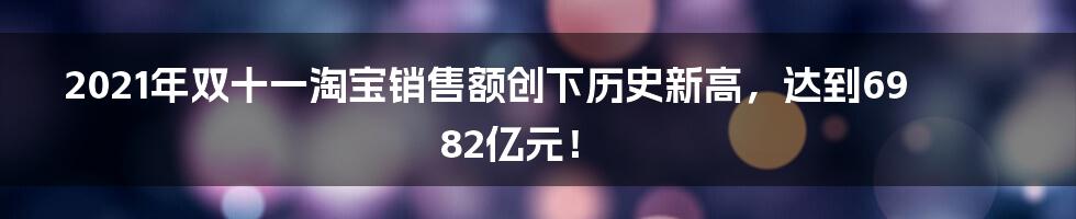 2021年双十一淘宝销售额创下历史新高，达到6982亿元！