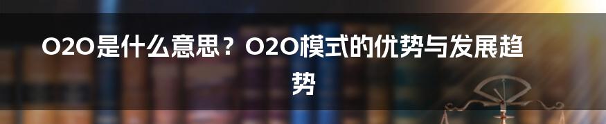 O2O是什么意思？O2O模式的优势与发展趋势