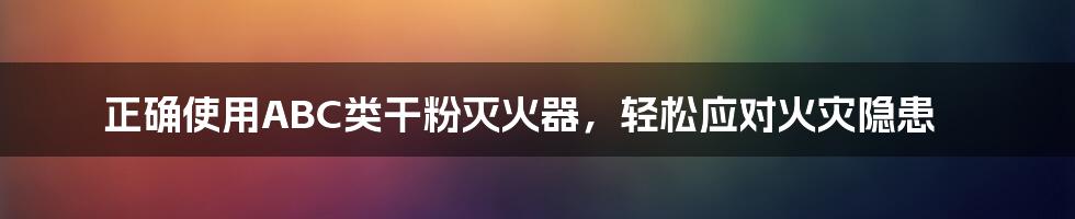 正确使用ABC类干粉灭火器，轻松应对火灾隐患