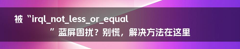 被“irql_not_less_or_equal”蓝屏困扰？别慌，解决方法在这里