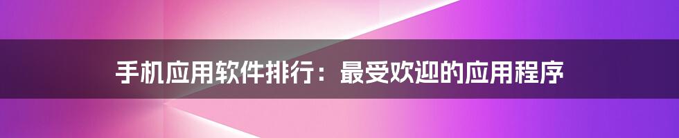 手机应用软件排行：最受欢迎的应用程序