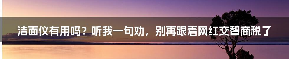 洁面仪有用吗？听我一句劝，别再跟着网红交智商税了