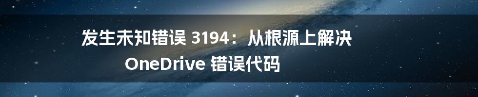 发生未知错误 3194：从根源上解决 OneDrive 错误代码