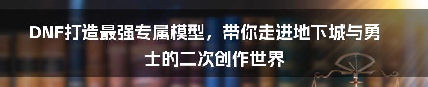 DNF打造最强专属模型，带你走进地下城与勇士的二次创作世界