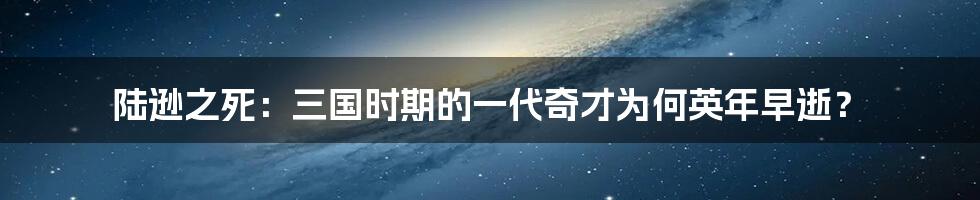 陆逊之死：三国时期的一代奇才为何英年早逝？