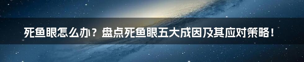 死鱼眼怎么办？盘点死鱼眼五大成因及其应对策略！