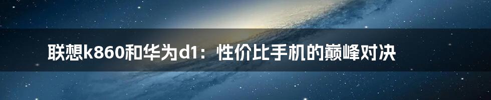 联想k860和华为d1：性价比手机的巅峰对决