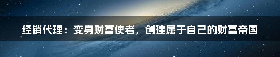 经销代理：变身财富使者，创建属于自己的财富帝国