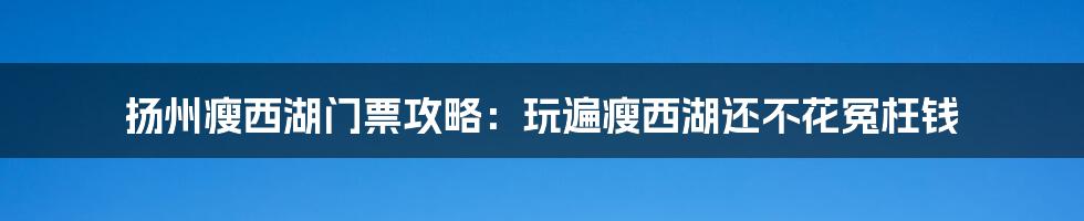 扬州瘦西湖门票攻略：玩遍瘦西湖还不花冤枉钱