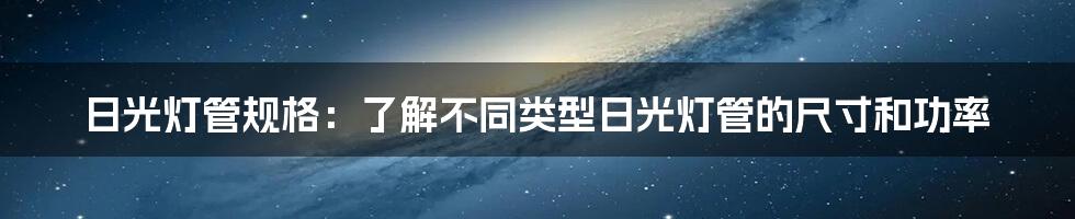 日光灯管规格：了解不同类型日光灯管的尺寸和功率