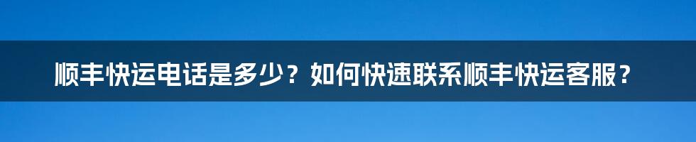 顺丰快运电话是多少？如何快速联系顺丰快运客服？