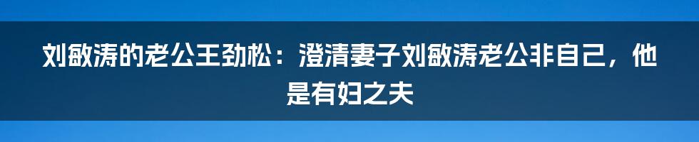 刘敏涛的老公王劲松：澄清妻子刘敏涛老公非自己，他是有妇之夫