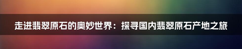 走进翡翠原石的奥妙世界：探寻国内翡翠原石产地之旅