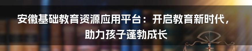 安徽基础教育资源应用平台：开启教育新时代，助力孩子蓬勃成长