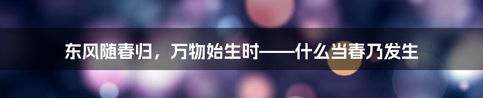 东风随春归，万物始生时——什么当春乃发生