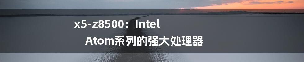 x5-z8500：Intel Atom系列的强大处理器