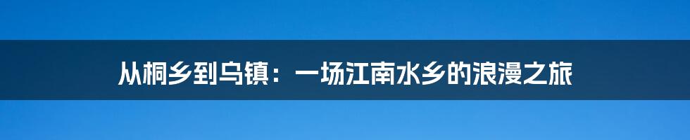 从桐乡到乌镇：一场江南水乡的浪漫之旅