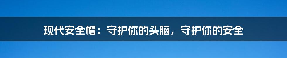 现代安全帽：守护你的头脑，守护你的安全