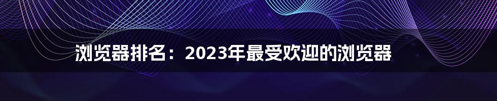 浏览器排名：2023年最受欢迎的浏览器