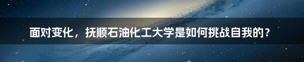 面对变化，抚顺石油化工大学是如何挑战自我的？