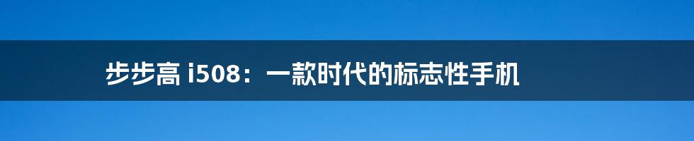 步步高 i508：一款时代的标志性手机