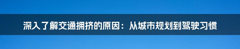 深入了解交通拥挤的原因：从城市规划到驾驶习惯