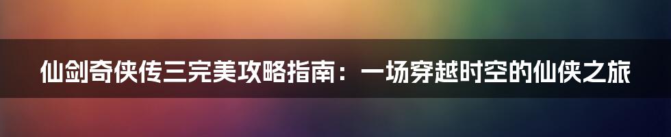 仙剑奇侠传三完美攻略指南：一场穿越时空的仙侠之旅