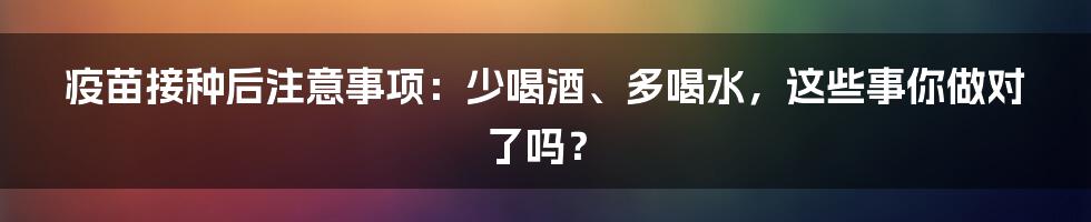 疫苗接种后注意事项：少喝酒、多喝水，这些事你做对了吗？