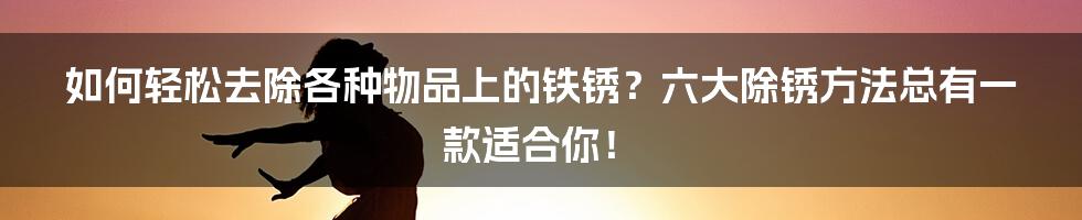 如何轻松去除各种物品上的铁锈？六大除锈方法总有一款适合你！