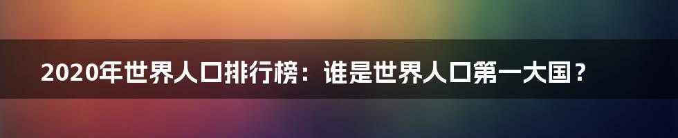 2020年世界人口排行榜：谁是世界人口第一大国？