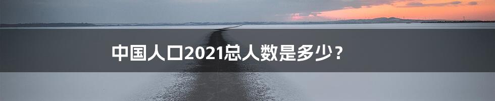 中国人口2021总人数是多少？