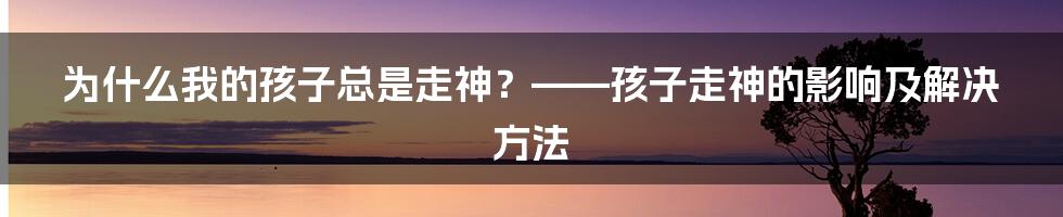 为什么我的孩子总是走神？——孩子走神的影响及解决方法