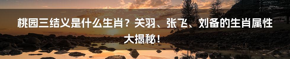 桃园三结义是什么生肖？关羽、张飞、刘备的生肖属性大揭秘！