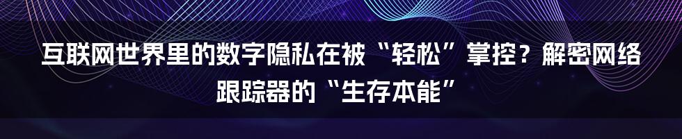 互联网世界里的数字隐私在被“轻松”掌控？解密网络跟踪器的“生存本能”