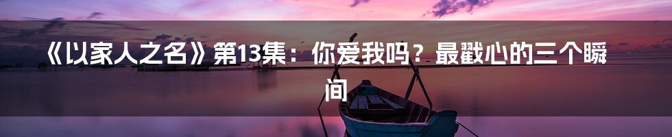 《以家人之名》第13集：你爱我吗？最戳心的三个瞬间