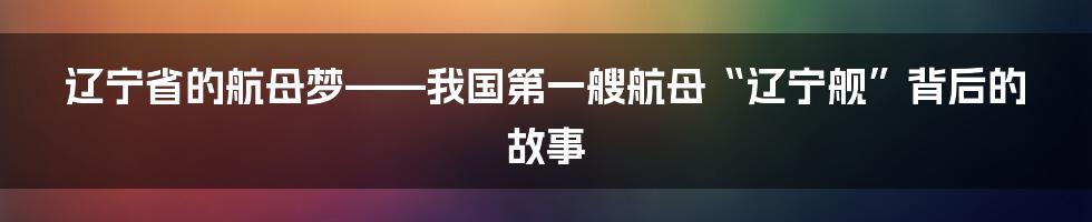 辽宁省的航母梦——我国第一艘航母“辽宁舰”背后的故事