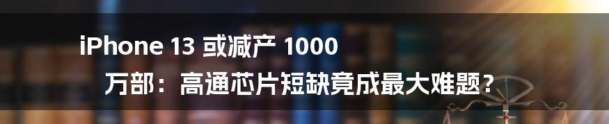 iPhone 13 或减产 1000 万部：高通芯片短缺竟成最大难题？