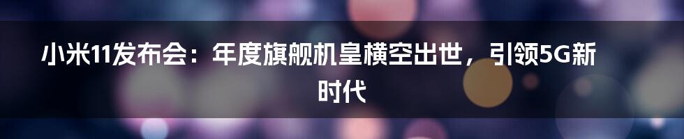 小米11发布会：年度旗舰机皇横空出世，引领5G新时代