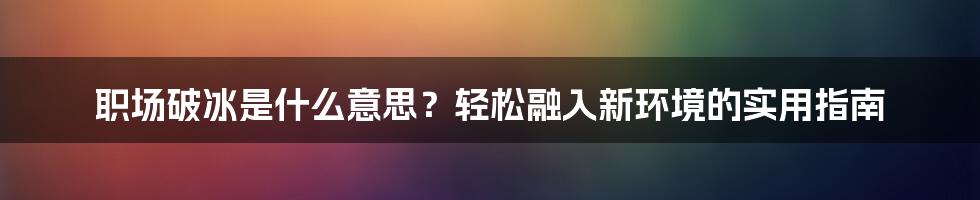 职场破冰是什么意思？轻松融入新环境的实用指南