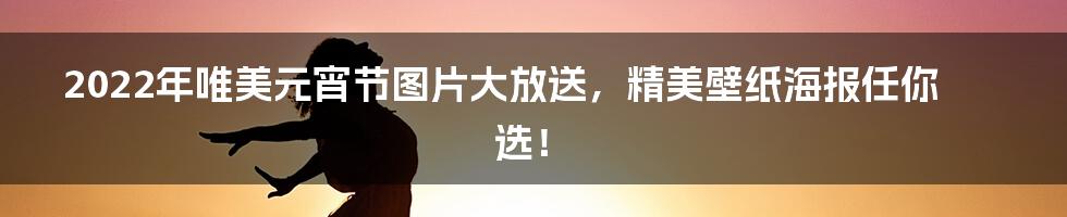 2022年唯美元宵节图片大放送，精美壁纸海报任你选！