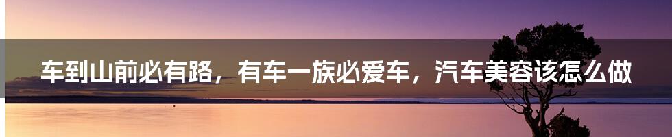 车到山前必有路，有车一族必爱车，汽车美容该怎么做