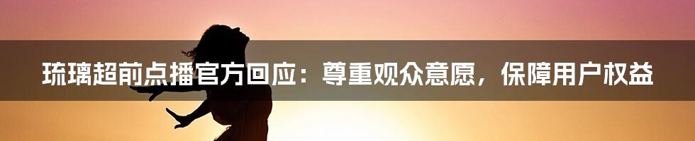 琉璃超前点播官方回应：尊重观众意愿，保障用户权益